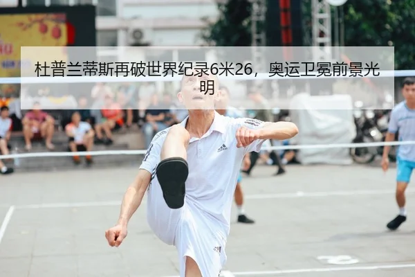 杜普兰蒂斯再破世界纪录6米26，奥运卫冕前景光明